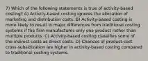 7) Which of the following statements is true of activity-based costing? A) Activity-based costing ignores the allocation of marketing and distribution costs. B) Activity-based costing is more likely to result in major differences from traditional costing systems if the firm manufactures only one product rather than multiple products. C) Activity-based costing classifies some of the indirect costs as direct costs. D) Chances of product-cost cross-subsidization are higher in activity-based costing compared to traditional costing systems.