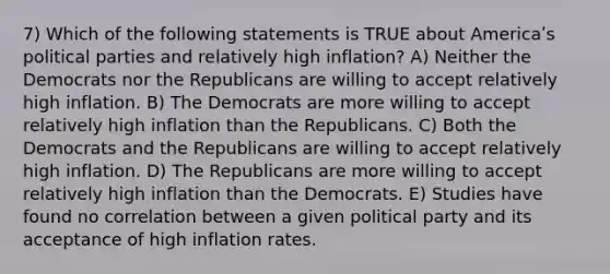 7) Which of the following statements is TRUE about Americaʹs political parties and relatively high inflation? A) Neither the Democrats nor the Republicans are willing to accept relatively high inflation. B) The Democrats are more willing to accept relatively high inflation than the Republicans. C) Both the Democrats and the Republicans are willing to accept relatively high inflation. D) The Republicans are more willing to accept relatively high inflation than the Democrats. E) Studies have found no correlation between a given political party and its acceptance of high inflation rates.