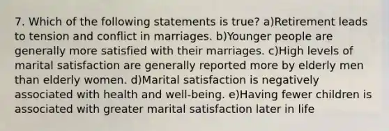 7. Which of the following statements is true? a)Retirement leads to tension and conflict in marriages. b)Younger people are generally more satisfied with their marriages. c)High levels of marital satisfaction are generally reported more by elderly men than elderly women. d)Marital satisfaction is negatively associated with health and well-being. e)Having fewer children is associated with greater marital satisfaction later in life