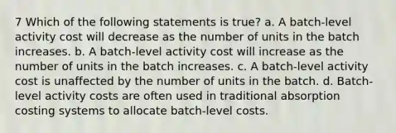 7 Which of the following statements is true? a. A batch-level activity cost will decrease as the number of units in the batch increases. b. A batch-level activity cost will increase as the number of units in the batch increases. c. A batch-level activity cost is unaffected by the number of units in the batch. d. Batch-level activity costs are often used in traditional absorption costing systems to allocate batch-level costs.