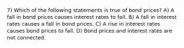 7) Which of the following statements is true of bond prices? A) A fall in bond prices causes interest rates to fall. B) A fall in interest rates causes a fall in bond prices. C) A rise in interest rates causes bond prices to fall. D) Bond prices and interest rates are not connected.