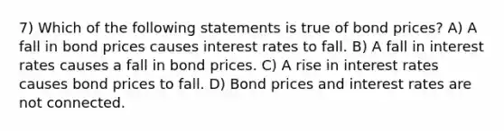 7) Which of the following statements is true of bond prices? A) A fall in bond prices causes interest rates to fall. B) A fall in interest rates causes a fall in bond prices. C) A rise in interest rates causes bond prices to fall. D) Bond prices and interest rates are not connected.