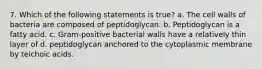 7. Which of the following statements is true? a. The cell walls of bacteria are composed of peptidoglycan. b. Peptidoglycan is a fatty acid. c. Gram-positive bacterial walls have a relatively thin layer of d. peptidoglycan anchored to the cytoplasmic membrane by teichoic acids.