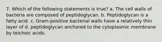 7. Which of the following statements is true? a. The cell walls of bacteria are composed of peptidoglycan. b. Peptidoglycan is a fatty acid. c. Gram-positive bacterial walls have a relatively thin layer of d. peptidoglycan anchored to the cytoplasmic membrane by teichoic acids.