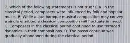 7. Which of the following statements is not true?  A. In the classical period, composers were influenced by folk and popular music. B. While a late baroque musical composition may convey a single emotion, a classical composition will fluctuate in mood. C. Composers in the classical period continued to use terraced dynamics in their compositions. D. The basso continuo was gradually abandoned during the classical period.