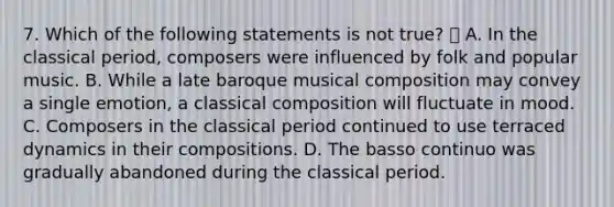 7. Which of the following statements is not true?  A. In the classical period, composers were influenced by folk and popular music. B. While a late baroque musical composition may convey a single emotion, a classical composition will fluctuate in mood. C. Composers in the classical period continued to use terraced dynamics in their compositions. D. The basso continuo was gradually abandoned during the classical period.