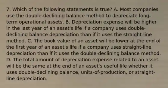 7. Which of the following statements is true? A. Most companies use the double-declining balance method to depreciate long-term operational assets. B. Depreciation expense will be higher in the last year of an asset's life if a company uses double-declining balance depreciation than if it uses the straight-line method. C. The book value of an asset will be lower at the end of the first year of an asset's life if a company uses straight-line depreciation than if it uses the double-declining balance method. D. The total amount of depreciation expense related to an asset will be the same at the end of an asset's useful life whether it uses double-declining balance, units-of-production, or straight-line depreciation.