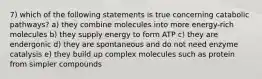 7) which of the following statements is true concerning catabolic pathways? a) they combine molecules into more energy-rich molecules b) they supply energy to form ATP c) they are endergonic d) they are spontaneous and do not need enzyme catalysis e) they build up complex molecules such as protein from simpler compounds