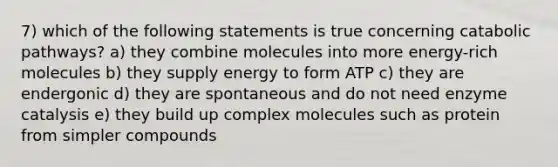 7) which of the following statements is true concerning catabolic pathways? a) they combine molecules into more energy-rich molecules b) they supply energy to form ATP c) they are endergonic d) they are spontaneous and do not need enzyme catalysis e) they build up complex molecules such as protein from simpler compounds