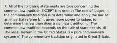 7) All of the following statements are true concerning the common-law tradition EXCEPT this one: a) The role of judges in the common-law tradition is to determine and apply the law as an impartial referee b) It gives more power to judges to determine the law than does a civil-law tradition. c) The common-law tradition depends on the rule of stare decisis. d) The legal system in the United States is a pure common-law system e) The common-law tradition originated in Great Britain.