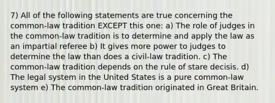 7) All of the following statements are true concerning the common-law tradition EXCEPT this one: a) The role of judges in the common-law tradition is to determine and apply the law as an impartial referee b) It gives more power to judges to determine the law than does a civil-law tradition. c) The common-law tradition depends on the rule of stare decisis. d) The legal system in the United States is a pure common-law system e) The common-law tradition originated in Great Britain.