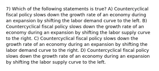 7) Which of the following statements is true? A) Countercyclical <a href='https://www.questionai.com/knowledge/kPTgdbKdvz-fiscal-policy' class='anchor-knowledge'>fiscal policy</a> slows down the growth rate of an economy during an expansion by shifting the labor demand curve to the left. B) Countercyclical fiscal policy slows down the growth rate of an economy during an expansion by shifting the labor supply curve to the right. C) Countercyclical fiscal policy slows down the growth rate of an economy during an expansion by shifting the labor demand curve to the right. D) Countercyclical fiscal policy slows down the growth rate of an economy during an expansion by shifting the labor supply curve to the left.