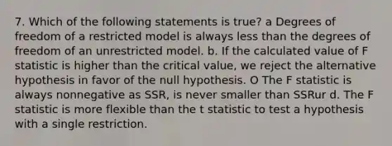 7. Which of the following statements is true? a Degrees of freedom of a restricted model is always <a href='https://www.questionai.com/knowledge/k7BtlYpAMX-less-than' class='anchor-knowledge'>less than</a> the degrees of freedom of an unrestricted model. b. If the calculated value of F statistic is higher than the critical value, we reject the alternative hypothesis in favor of the null hypothesis. O The F statistic is always nonnegative as SSR, is never smaller than SSRur d. The F statistic is more flexible than the t statistic to test a hypothesis with a single restriction.