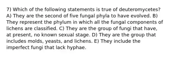 7) Which of the following statements is true of deuteromycetes? A) They are the second of five fungal phyla to have evolved. B) They represent the phylum in which all the fungal components of lichens are classified. C) They are the group of fungi that have, at present, no known sexual stage. D) They are the group that includes molds, yeasts, and lichens. E) They include the imperfect fungi that lack hyphae.