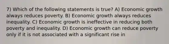 7) Which of the following statements is true? A) Economic growth always reduces poverty. B) Economic growth always reduces inequality. C) Economic growth is ineffective in reducing both poverty and inequality. D) Economic growth can reduce poverty only if it is not associated with a significant rise in