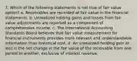 7. Which of the following statements is not true of fair value option? a. Receivables are recorded at fair value in the financial statements. b. Unrealized holding gains and losses from fair value adjustments are reported as a component of comprehensive income. c. The International Accounting Standards Board believes that fair value measurement for financial instruments provides more relevant and understandable information than historical cost. d. An unrealized holding gain or loss is the net change in the fair value of the receivable from one period to another, exclusive of interest revenue.