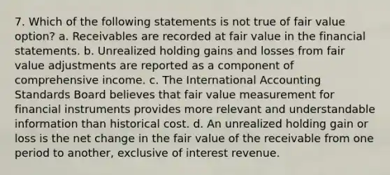 7. Which of the following statements is not true of fair value option? a. Receivables are recorded at fair value in the financial statements. b. Unrealized holding gains and losses from fair value adjustments are reported as a component of comprehensive income. c. The International Accounting Standards Board believes that fair value measurement for financial instruments provides more relevant and understandable information than historical cost. d. An unrealized holding gain or loss is the net change in the fair value of the receivable from one period to another, exclusive of interest revenue.