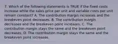 7. Which of the following statements is TRUE if the fixed costs increase while the sales price per unit and variable costs per unit remain constant? A. The contribution margin increases and the breakeven point decreases. B. The contribution margin decreases and the breakeven point increases. C. The contribution margin stays the same and the breakeven point decreases. D. The contribution margin stays the same and the breakeven point increases.