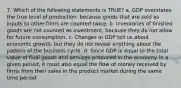 7. Which of the following statements is TRUE? a. GDP overstates the true level of production, because goods that are sold as inputs to other firms are counted twice. b. Inventories of finished goods are not counted as investment, because they do not allow for future consumption. c. Changes in GDP tell us about economic growth, but they do not reveal anything about the pattern of the business cycle. d. Since GDP is equal to the total value of final goods and services produced in the economy in a given period, it must also equal the flow of money received by firms from their sales in the product market during the same time period.