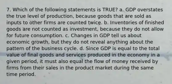 7. Which of the following statements is TRUE? a. GDP overstates the true level of production, because goods that are sold as inputs to other firms are counted twice. b. Inventories of finished goods are not counted as investment, because they do not allow for future consumption. c. Changes in GDP tell us about economic growth, but they do not reveal anything about the pattern of the business cycle. d. Since GDP is equal to the total value of final goods and services produced in the economy in a given period, it must also equal the flow of money received by firms from their sales in the product market during the same time period.