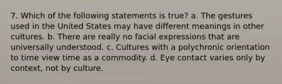 7. Which of the following statements is true? a. The gestures used in the United States may have different meanings in other cultures. b. There are really no facial expressions that are universally understood. c. Cultures with a polychronic orientation to time view time as a commodity. d. Eye contact varies only by context, not by culture.