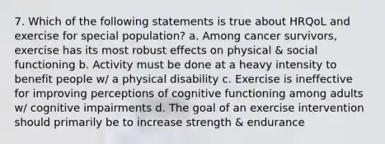 7. Which of the following statements is true about HRQoL and exercise for special population? a. Among cancer survivors, exercise has its most robust effects on physical & social functioning b. Activity must be done at a heavy intensity to benefit people w/ a physical disability c. Exercise is ineffective for improving perceptions of cognitive functioning among adults w/ cognitive impairments d. The goal of an exercise intervention should primarily be to increase strength & endurance