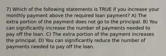 7) Which of the following statements is TRUE if you increase your monthly payment above the required loan payment? A) The extra portion of the payment does not go to the principal. B) You can significantly increase the number of payments needed to pay off the loan. C) The extra portion of the payment increases the principal. D) You can significantly reduce the number of payments needed to pay off the loan.