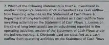 7. Which of the following statements is true? a. Investment in another company's common stock is classified as a cash outflow from financing activities on the Statement of Cash Flows. b. Repayment of long-term debt is classified as a cash outflow from investing activities on the Statement of Cash Flows. c. Losses on the sale of long-term assets are an adjustment reported in the operating activities section of the Statement of Cash Flows under the indirect method. d. Dividends paid are classified as a cash outflow from operating activities on the Statement of Cash Flows