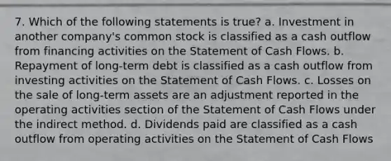 7. Which of the following statements is true? a. Investment in another company's common stock is classified as a cash outflow from financing activities on the Statement of Cash Flows. b. Repayment of long-term debt is classified as a cash outflow from investing activities on the Statement of Cash Flows. c. Losses on the sale of long-term assets are an adjustment reported in the operating activities section of the Statement of Cash Flows under the indirect method. d. Dividends paid are classified as a cash outflow from operating activities on the Statement of Cash Flows