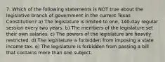 7. Which of the following statements is NOT true about the legislative branch of government in the current Texas Constitution? a) The legislature is limited to one, 140-day regular session every two years. b) The members of the legislature set their own salaries. c) The powers of the legislature are heavily restricted. d) The legislature is forbidden from imposing a state income tax. e) The legislature is forbidden from passing a bill that contains more than one subject.