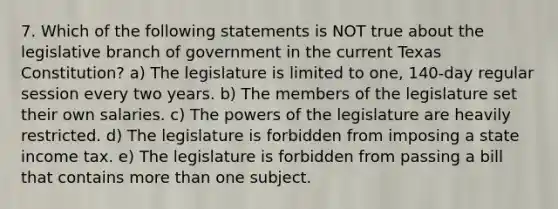 7. Which of the following statements is NOT true about the legislative branch of government in the current Texas Constitution? a) The legislature is limited to one, 140-day regular session every two years. b) The members of the legislature set their own salaries. c) The powers of the legislature are heavily restricted. d) The legislature is forbidden from imposing a state income tax. e) The legislature is forbidden from passing a bill that contains more than one subject.