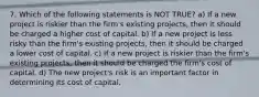 7. Which of the following statements is NOT TRUE? a) If a new project is riskier than the firm's existing projects, then it should be charged a higher cost of capital. b) If a new project is less risky than the firm's existing projects, then it should be charged a lower cost of capital. c) If a new project is riskier than the firm's existing projects, then it should be charged the firm's cost of capital. d) The new project's risk is an important factor in determining its cost of capital.