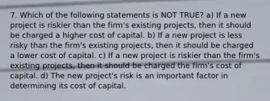 7. Which of the following statements is NOT TRUE? a) If a new project is riskier than the firm's existing projects, then it should be charged a higher cost of capital. b) If a new project is less risky than the firm's existing projects, then it should be charged a lower cost of capital. c) If a new project is riskier than the firm's existing projects, then it should be charged the firm's cost of capital. d) The new project's risk is an important factor in determining its cost of capital.