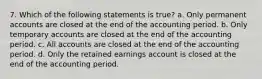 7. Which of the following statements is true? a. Only permanent accounts are closed at the end of the accounting period. b. Only temporary accounts are closed at the end of the accounting period. c. All accounts are closed at the end of the accounting period. d. Only the retained earnings account is closed at the end of the accounting period.