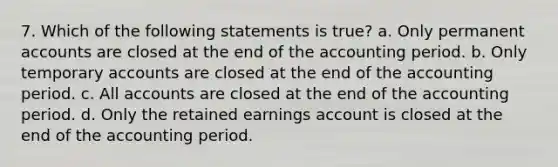 7. Which of the following statements is true? a. Only permanent accounts are closed at the end of the accounting period. b. Only temporary accounts are closed at the end of the accounting period. c. All accounts are closed at the end of the accounting period. d. Only the retained earnings account is closed at the end of the accounting period.