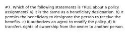 #7. Which of the following statements is TRUE about a policy assignment? a) It is the same as a beneficiary designation. b) It permits the beneficiary to designate the person to receive the benefits. c) It authorizes an agent to modify the policy. d) It transfers rights of ownership from the owner to another person.