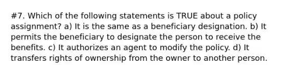 #7. Which of the following statements is TRUE about a policy assignment? a) It is the same as a beneficiary designation. b) It permits the beneficiary to designate the person to receive the benefits. c) It authorizes an agent to modify the policy. d) It transfers rights of ownership from the owner to another person.