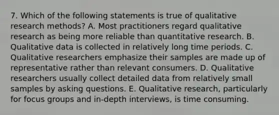 7. Which of the following statements is true of qualitative research methods? A. Most practitioners regard qualitative research as being more reliable than quantitative research. B. Qualitative data is collected in relatively long time periods. C. Qualitative researchers emphasize their samples are made up of representative rather than relevant consumers. D. Qualitative researchers usually collect detailed data from relatively small samples by asking questions. E. Qualitative research, particularly for focus groups and in-depth interviews, is time consuming.