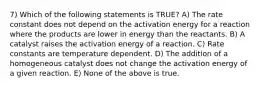 7) Which of the following statements is TRUE? A) The rate constant does not depend on the activation energy for a reaction where the products are lower in energy than the reactants. B) A catalyst raises the activation energy of a reaction. C) Rate constants are temperature dependent. D) The addition of a homogeneous catalyst does not change the activation energy of a given reaction. E) None of the above is true.