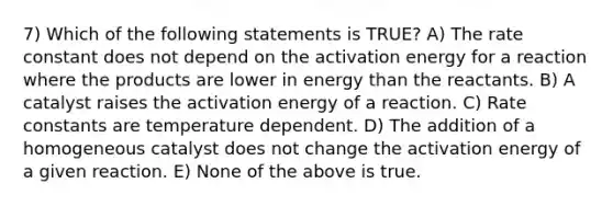 7) Which of the following statements is TRUE? A) The rate constant does not depend on the activation energy for a reaction where the products are lower in energy than the reactants. B) A catalyst raises the activation energy of a reaction. C) Rate constants are temperature dependent. D) The addition of a homogeneous catalyst does not change the activation energy of a given reaction. E) None of the above is true.