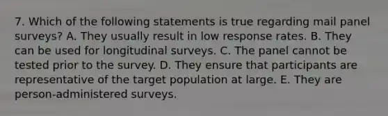 7. Which of the following statements is true regarding mail panel surveys? A. They usually result in low response rates. B. They can be used for longitudinal surveys. C. The panel cannot be tested prior to the survey. D. They ensure that participants are representative of the target population at large. E. They are person-administered surveys.