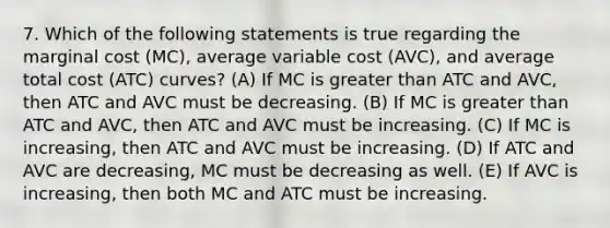 7. Which of the following statements is true regarding the marginal cost (MC), average variable cost (AVC), and average total cost (ATC) curves? (A) If MC is greater than ATC and AVC, then ATC and AVC must be decreasing. (B) If MC is greater than ATC and AVC, then ATC and AVC must be increasing. (C) If MC is increasing, then ATC and AVC must be increasing. (D) If ATC and AVC are decreasing, MC must be decreasing as well. (E) If AVC is increasing, then both MC and ATC must be increasing.