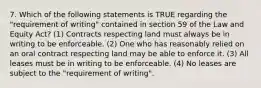 7. Which of the following statements is TRUE regarding the "requirement of writing" contained in section 59 of the Law and Equity Act? (1) Contracts respecting land must always be in writing to be enforceable. (2) One who has reasonably relied on an oral contract respecting land may be able to enforce it. (3) All leases must be in writing to be enforceable. (4) No leases are subject to the "requirement of writing".