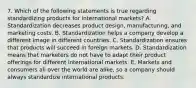 7. Which of the following statements is true regarding standardizing products for international​ markets? A. Standardization decreases product​ design, manufacturing, and marketing costs. B. Standardization helps a company develop a different image in different countries. C. Standardization ensures that products will succeed in foreign markets. D. Standardization means that marketers do not have to adapt their product offerings for different international markets. E. Markets and consumers all over the world are​ alike, so a company should always standardize international products.