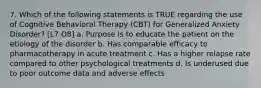 7. Which of the following statements is TRUE regarding the use of Cognitive Behavioral Therapy (CBT) for Generalized Anxiety Disorder? [L7 O8] a. Purpose is to educate the patient on the etiology of the disorder b. Has comparable efficacy to pharmacotherapy in acute treatment c. Has a higher relapse rate compared to other psychological treatments d. Is underused due to poor outcome data and adverse effects