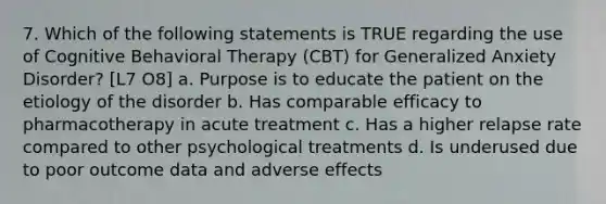 7. Which of the following statements is TRUE regarding the use of Cognitive Behavioral Therapy (CBT) for Generalized Anxiety Disorder? [L7 O8] a. Purpose is to educate the patient on the etiology of the disorder b. Has comparable efficacy to pharmacotherapy in acute treatment c. Has a higher relapse rate compared to other psychological treatments d. Is underused due to poor outcome data and adverse effects