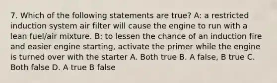 7. Which of the following statements are true? A: a restricted induction system air filter will cause the engine to run with a lean fuel/air mixture. B: to lessen the chance of an induction fire and easier engine starting, activate the primer while the engine is turned over with the starter A. Both true B. A false, B true C. Both false D. A true B false