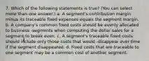 7. Which of the following statements is true? (You can select more than one answer.) a. A segment's contribution margin minus its traceable fixed expenses equals the segment margin. b. A company's common fixed costs should be evenly allocated to business -segments when computing the dollar sales for a segment to break even. c. A segment's traceable fixed costs should include only those costs that would -disappear over time if the segment disappeared. d. Fixed costs that are traceable to one segment may be a common cost of another segment.