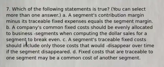 7. Which of the following statements is true? (You can select <a href='https://www.questionai.com/knowledge/keWHlEPx42-more-than' class='anchor-knowledge'>more than</a> one answer.) a. A segment's contribution margin minus its traceable fixed expenses equals the segment margin. b. A company's common fixed costs should be evenly allocated to business -segments when computing the dollar sales for a segment to break even. c. A segment's traceable fixed costs should include only those costs that would -disappear over time if the segment disappeared. d. Fixed costs that are traceable to one segment may be a common cost of another segment.