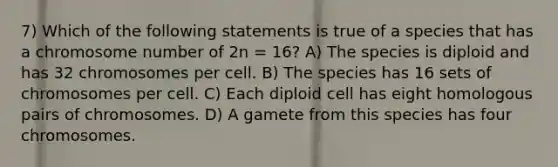 7) Which of the following statements is true of a species that has a chromosome number of 2n = 16? A) The species is diploid and has 32 chromosomes per cell. B) The species has 16 sets of chromosomes per cell. C) Each diploid cell has eight homologous pairs of chromosomes. D) A gamete from this species has four chromosomes.